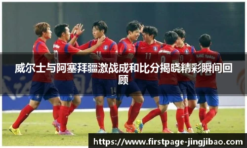 威尔士与阿塞拜疆激战成和比分揭晓精彩瞬间回顾