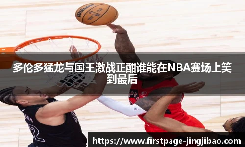 多伦多猛龙与国王激战正酣谁能在NBA赛场上笑到最后