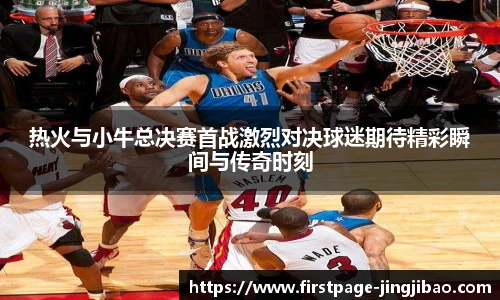 热火与小牛总决赛首战激烈对决球迷期待精彩瞬间与传奇时刻